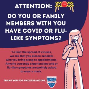 Image: Illustrated woman coughing; stop sign. Text: Attention. Do you or family members with you have COVID or flu-like symptoms? To limit the spread of viruses, we ask that you please consider who you bring along to appointments. Anyone currently experiencing cold or flu-like symptoms are politely asked to wear a mask. Thank you for understanding. Health dept logo.