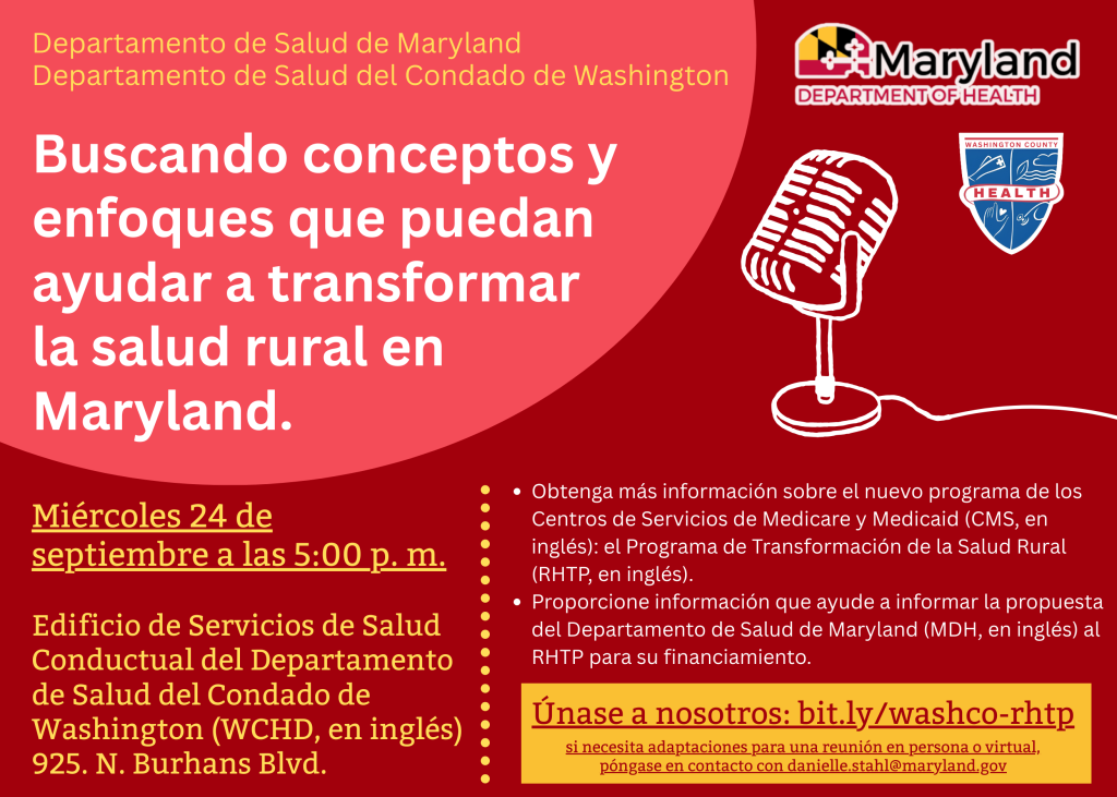 Departamento de Salud de Maryland Departamento de Salud del Condado de Washington. Buscando conceptos y enfoques que puedan ayudar a transformar la salud rural en Maryland. Miércoles 24 de septiembre a las 5:00 p. m. Edificio de Servicios de Salud Conductual del Departamento de Salud del Condado de Washington (WCHD, en inglés) 925. N. Burhans Blvd. Obtenga más información sobre el nuevo programa de los Centros de Servicios de Medicare y Medicaid (CMS, en inglés): el Programa de Transformación de la Salud Rural (RHTP, en inglés). Proporcione información que ayude a informar la propuesta del Departamento de Salud de Maryland (MDH, en inglés) al RHTP para su financiamiento. Únase a nosotros: bit.ly/washco-rhtp si necesita adaptaciones para una reunión en persona o virtual, póngase en contacto con danielle.stahl@maryland.gov