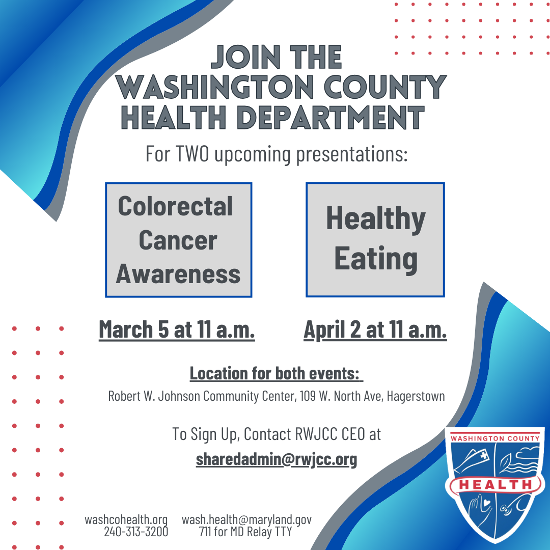 Join the Washington County Health Department for two upcoming presentations: Colorectal Cancer Awareness - March 5 at 11 a.m. and Healthy Eating - April 2 at 11 a.m. Both events will take place at the Robert W. Johnson Community Center, 109 W. North St., Hagerstown. To sign up, contact RWJCC CEO at sharedadmin@rwjcc.org. Free.