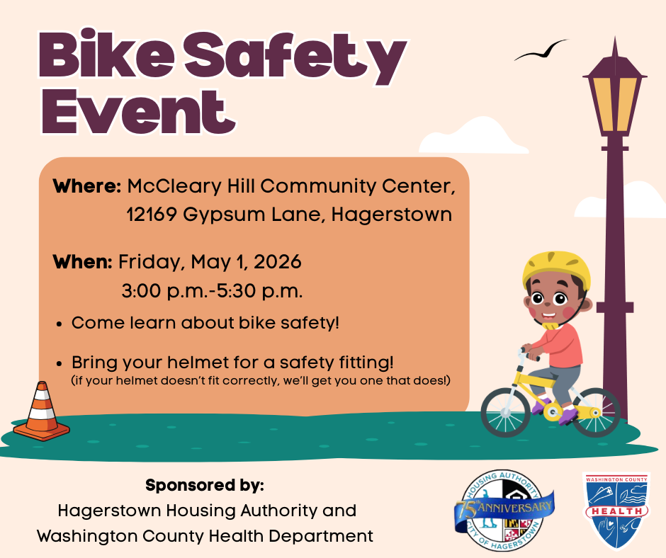 Bike Safety Event at McCleary Hill Community Center, 12169 Gypsum Lane, in Hagerstown, on Friday, May 1, from 3:00 p.m. to 5:30 p.m. Come learn about bike safety, and bring your helmet for a safety fitting. If your helmet doesn't fit correctly, we'll get you one that does. Sponsored by the Hagerstown Housing Authority and the Washington County Health Department.