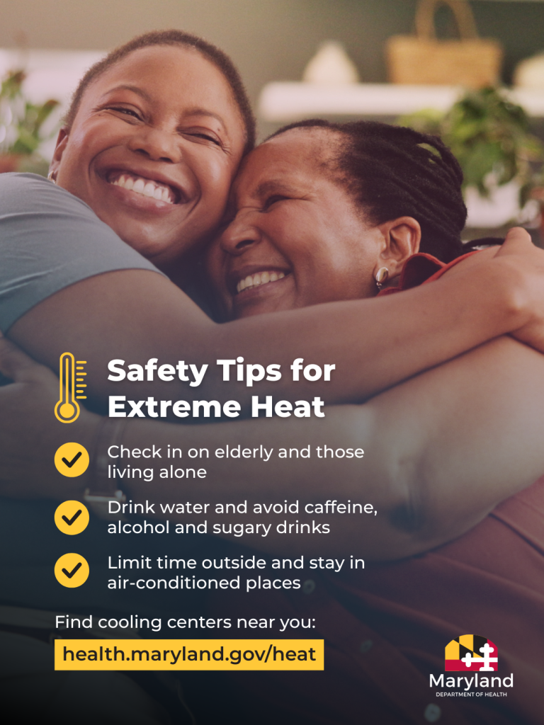 Safety Tips for Extreme Heat - Check in on elderly and those living alone; Drink water and avoid caffeine, alcohol and sugary drinks; Limit time outside and stay in air-conditioned places. Find cooling centers near you: health.maryland.gov/heat.
