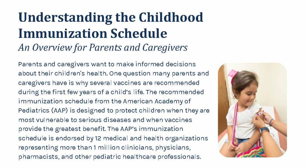 Understanding the Childhood Immunization Schedule - An Overview for Parents and Caregivers. You want to make informed decisions about your children's health. One question many parents and caregivers have is why several vaccines are recommended during the first few years of a child's life. The recommended immunization schedule from the American Academy of Pediatrics (AAP) is designed to protect children when they are most vulnerable to serious diseases and when vaccines provide the greatest benefit. The AAP's immunization schedule is endorsed by 12 medical and health organizations representing more than 1 million clinicians, physicians, pharmacists and other pediatric healthcare professionals.